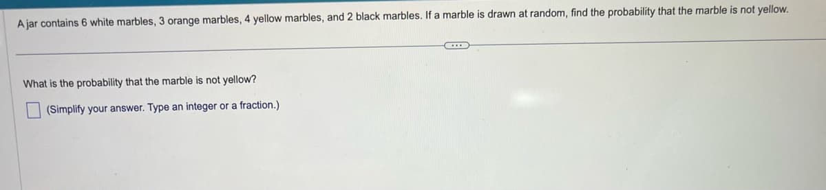 A jar contains 6 white marbles, 3 orange marbles, 4 yellow marbles, and 2 black marbles. If a marble is drawn at random, find the probability that the marble is not yellow.
What is the probability that the marble is not yellow?
(Simplify your answer. Type an integer or a fraction.)
C