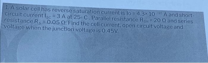 1. A solar cell has reverse saturation current is lo =4.3x 10 10 A and short-
circuit current Isc = 3 A at 25 C. Parallel resistance Rs= 20 Q and series
resistance RS = 0.05 Q. Find the cell current, open circuit voltage and
voltage when the junction voltage is 0.45V.
%3D
