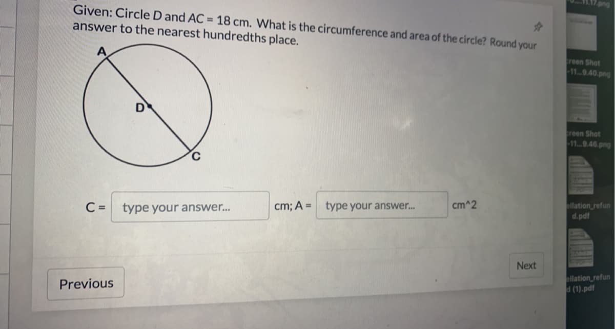 png
Given: Circle D and AC = 18 cm. What is the circumference and area of the circle? Round your
answer to the nearest hundredths place.
reen Shot
-119.40.png
creen Shot
-119.46.png
C =
type your answer...
cm; A =
type your answer..
cm^2
allation refun
d.pdf
Next
ellation_refun
d (1).pdf
Previous
