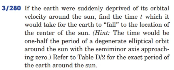 3/280 If the earth were suddenly deprived of its orbital
velocity around the sun, find the time t which it
would take for the earth to "fall" to the location of
the center of the sun. (Hint: The time would be
one-half the period of a degenerate elliptical orbit
around the sun with the semiminor axis approach-
ing zero.) Refer to Table D/2 for the exact period of
the earth around the sun.
