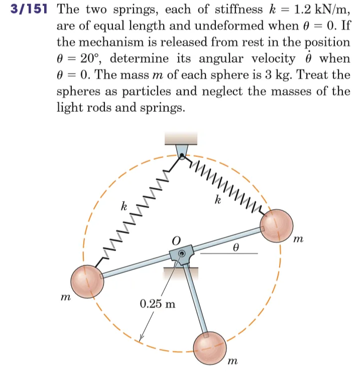 3/151 The two springs, each of stiffness k = 1.2 kN/m,
are of equal length and undeformed when 0 = 0. If
the mechanism is released from rest in the position
Ꮎ
when
0 = 20°, determine its angular velocity
0 = 0. The mass m of each sphere is 3 kg. Treat the
spheres as particles and neglect the masses of the
light rods and springs.
m
仓
wwwwwww
O
0.25 m
~ \ \ / / / / / / / / / /
k
Ꮎ
m
m