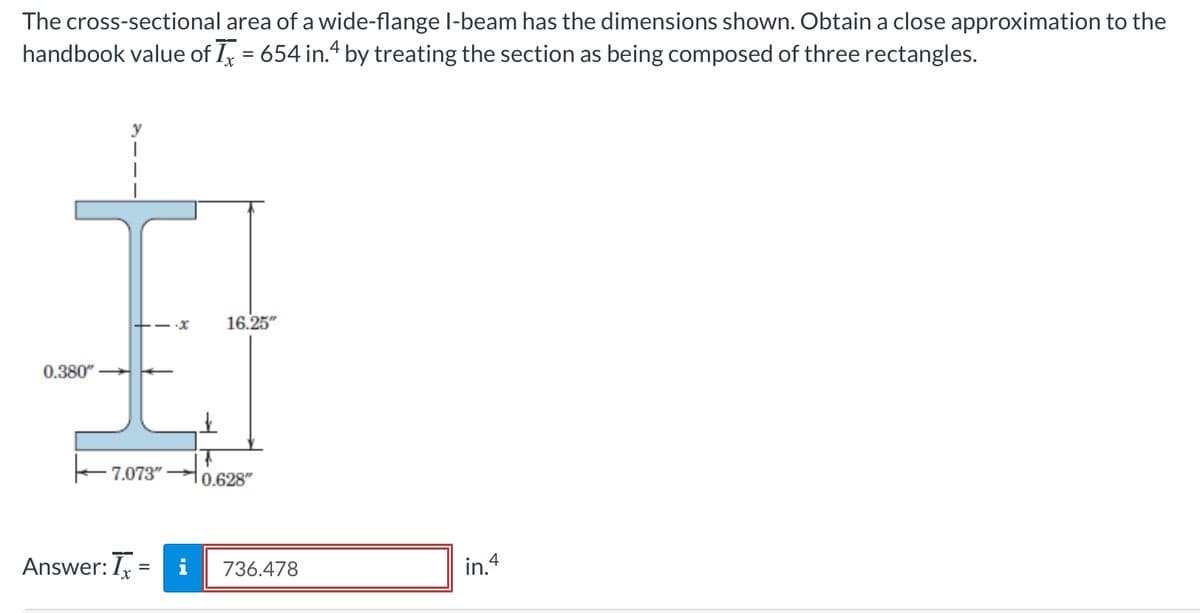 The cross-sectional area of a wide-flange l-beam has the dimensions shown. Obtain a close approximation to the
handbook value of I, = 654 in.“ by treating the section as being composed of three rectangles.
%3D
+-x
16.25"
0.380"
E7.073"
0.628"
Answer: I =
i
736.478
in.4
%3D
