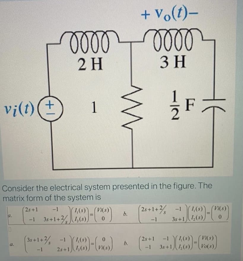 + vo(t)–
2 H
3 H
F
Vi(t)(+
Consider the electrical system presented in the figure. The
matrix form of the system is
2s+1+ -1
3s+1八4(5)
2s+1
-1
Vi(s)
1,(s)
1,(s)
b.
a.
-1 3s+1+
-1
1,(s)
3s+1八ム(s)
(3s+1+% -1
,(8)
25+1人(s)
(2s+1
-1
-1
Vi(s)
b.
a.
-1
Vi(s
Vo(s),
112
1.
