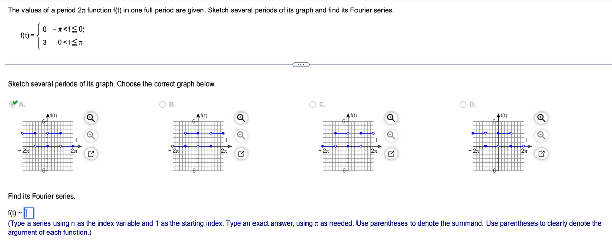 The values of a period 2 function f(t) in one full period are given. Sketch several periods of its graph and find its Fourier series.
4:
3
f(t) =
0 -<t≤0;
0<t≤n
Sketch several periods of its graph. Choose the correct graph below.
O
Af(t)
t
2π
B.
O
Af(t)
2π
O C.
- 200
Af(t)
t
2π
Af(t)
2₁
Find its Fourier series.
f(t) ~ |
(Type a series using n as the index variable and 1 as the starting index. Type an exact answer, using as needed. Use parentheses to denote the summand. Use parentheses to clearly denote the
argument of each function.)