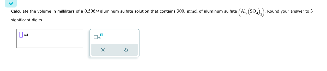 Calculate the volume in milliliters of a 0.506M aluminum sulfate solution that contains 300. mmol of aluminum sulfate
significant digits.
mL
= (Al₂(SO4)3). Round your answer to 3
X