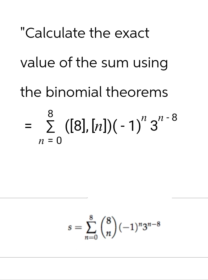 "Calculate the exact
value of the sum using
the binomial theorems
8
= Σ ([8], [n]) ( - 1)” 3″-8
n = 0
W
8
s = Σ (") (-1)”3″-8
S
n
n=0