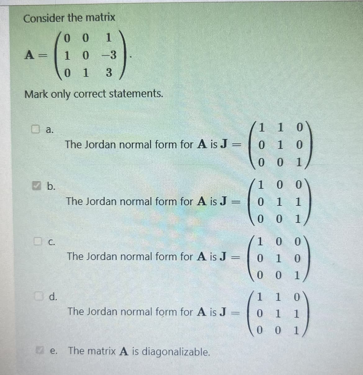 Consider the matrix
00 1
(89)
10 -3
0 1 3
Mark only correct statements.
A
a.
b.
C.
d.
The Jordan normal form for A is J =
The Jordan normal form for A is J =
=
The Jordan normal form for A is J = =
The Jordan normal form for A is J
e. The matrix A is diagonalizable.
1 1 0
0100
01 0
001
1
0
0
00
1 1
0 1
1 0
0
0
0
1 0
0 1
1 1
01
001
0
1