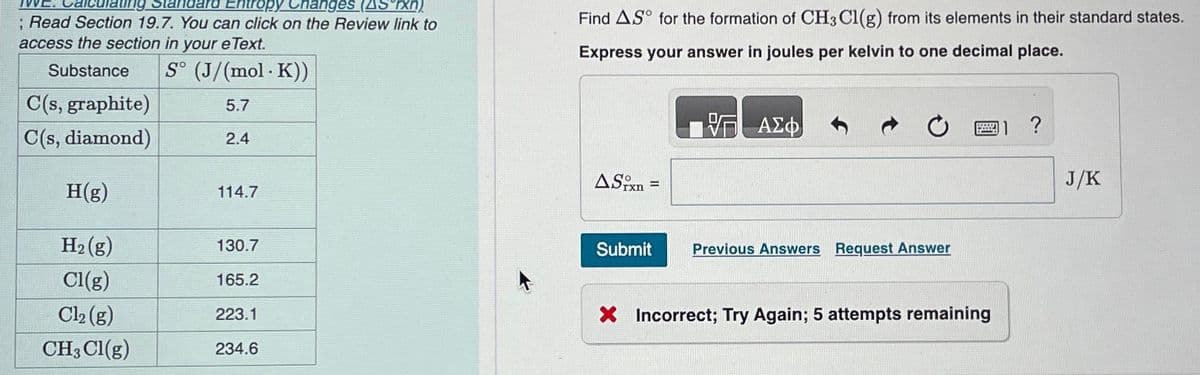 Entropy Changes (AS rxn)
; Read Section 19.7. You can click on the Review link to
access the section in your e Text.
Substance
S° (J/(mol. K))
5.7
2.4
C(s, graphite)
C(s, diamond)
H(g)
H₂(g)
Cl(g)
Cl₂ (g)
CH3 Cl(g)
114.7
130.7
165.2
223.1
234.6
Find AS for the formation of CH3C1(g) from its elements in their standard states.
Express your answer in joules per kelvin to one decimal place.
ΠΟΠΗ ΑΣΦ
ASixn=
-
Submit
Previous Answers Request Answer
X Incorrect; Try Again; 5 attempts remaining
1 ?
J/K