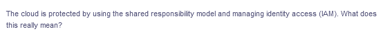 The cloud is protected by using the shared responsibility model and managing identity access (IAM). What does
this really mean?
