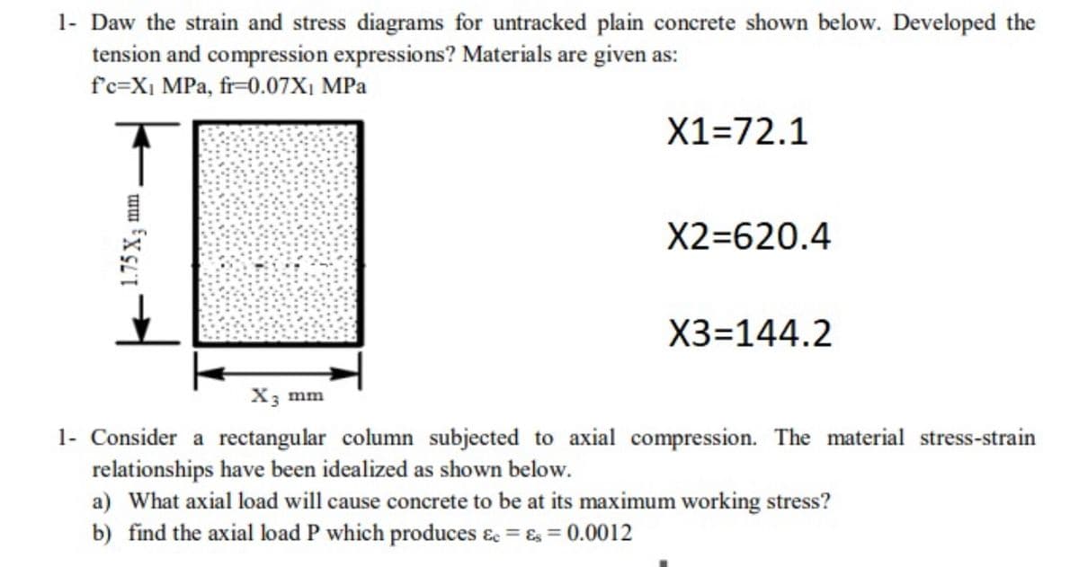 1- Daw the strain and stress diagrams for untracked plain concrete shown below. Developed the
tension and compression expressions? Materials are given as:
f'c=X1 MPa, fr=0.07X1 MPa
X1=72.1
X2=620.4
X3=144.2
X3 mm
1- Consider a rectangular column subjected to axial compression. The material stress-strain
relationships have been idealized as shown below.
a) What axial load will cause concrete to be at its maximum working stress?
b) find the axial load P which produces & = & = 0.0012
1.75 X3
