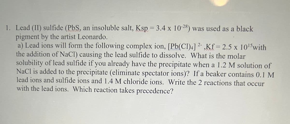 1. Lead (II) sulfide (PbS, an insoluble salt, Ksp = 3.4 x 10-28) was used as a black
pigment by the artist Leonardo.
a) Lead ions will form the following complex ion, [Pb(Cl)4] ²- ,Kf = 2.5 x 1015with
the addition of NaCl) causing the lead sulfide to dissolve. What is the molar
solubility of lead sulfide if you already have the precipitate when a 1.2 M solution of
NaCl is added to the precipitate (eliminate spectator ions)? If a beaker contains 0.1 M
lead ions and sulfide ions and 1.4 M chloride ions. Write the 2 reactions that occur
with the lead ions. Which reaction takes precedence?
