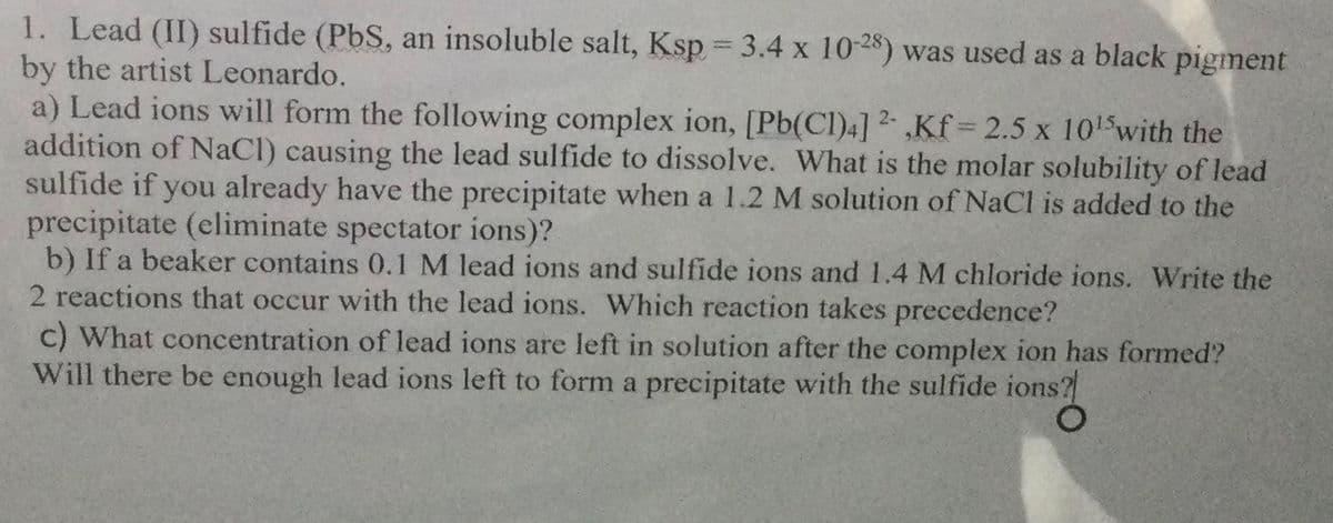 1. Lead (II) sulfide (PbS, an insoluble salt, Ksp = 3.4 x 10-28) was used as a black pigment
by the artist Leonardo.
a) Lead ions will form the following complex ion, [Pb(Cl)4] 2- ,Kf = 2.5 x 1015with the
addition of NaCl) causing the lead sulfide to dissolve. What is the molar solubility of lead
sulfide if you already have the precipitate when a 1.2 M solution of NaCl is added to the
precipitate (eliminate spectator ions)?
b) If a beaker contains 0.1 M lead ions and sulfide ions and 1.4 M chloride ions. Write the
2 reactions that occur with the lead ions. Which reaction takes precedence?
c) What concentration of lead ions are left in solution after the complex ion has formed?
Will there be enough lead ions left to form a precipitate with the sulfide ions?
