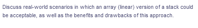 Discuss real-world scenarios in which an array (linear) version of a stack could
be acceptable, as well as the benefits and drawbacks of this approach.
