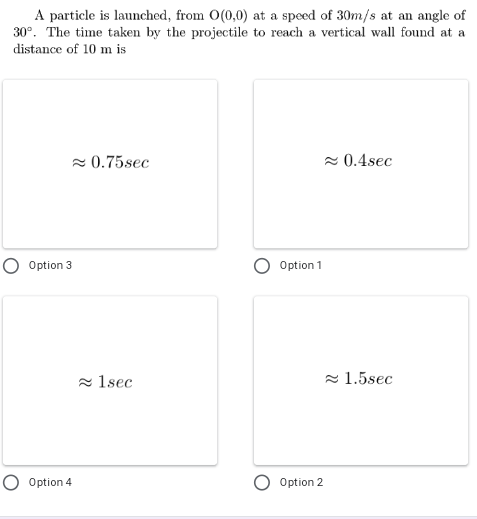 A particle is launched, from O(0,0) at a speed of 30m/s at an angle of
30°. The time taken by the projectile to reach a vertical wall found at a
distance of 10 m is
2 0.75sec
- 0.4sec
O Option 3
Option 1
- 1sec
- 1.5sec
O Option 4
Option 2
