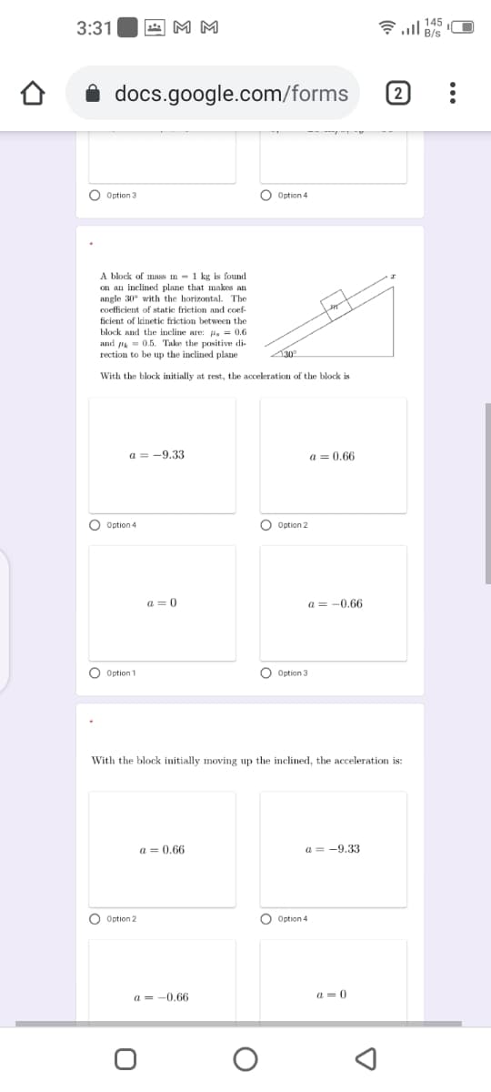 3:31
4 M M
令l
docs.google.com/forms
(2
O Option 3
O Option 4
A block of mass m -1 kg is found
on an inclined plane that makes an
angle 30° with the horizontal. The
coefficient of static friction and coef-
ficient of kinetic friction between the
block and the incline are: H. = 0.6
and - 0.5. Take the positive di-
rection to be up the inclined plane
With the block initially at rest, the acceleration of the block is
a = -9.33
a = 0.66
O Option 4
O Option 2
a = 0
a = -0,66
O Option 1
O Option 3
With the block initially moving up the inclined, the acceleration is:
a = 0,66
a = -9.33
O Option 2
O Option 4
a = -0,66
a = 0
