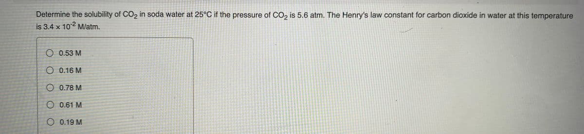 Determine the solubility of CO, in soda water at 25°C if the pressure of CO, is 5.6 atm. The Henry's law constant for carbon díoxide in water at this temperature
is 3.4 x 102 Mlatm.
O 0.53 M
O 0.16 M
O 0.78 M
0.61 M
O 0.19 M
