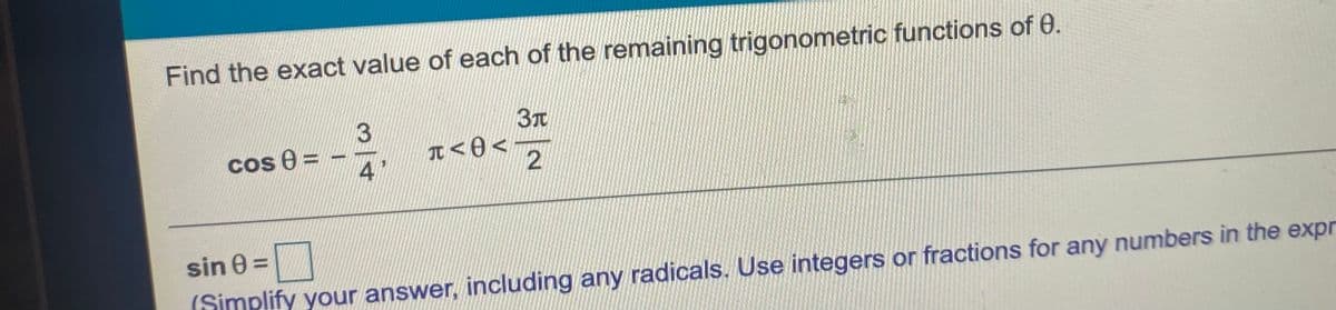 Find the exact value of each of the remaining trigonometric functions of 0.
3
Cos e =
4
I<0 <
2
sin 0 =
(Simplify your answer, including any radicals. Use integers or fractions for any numbers in the expr
