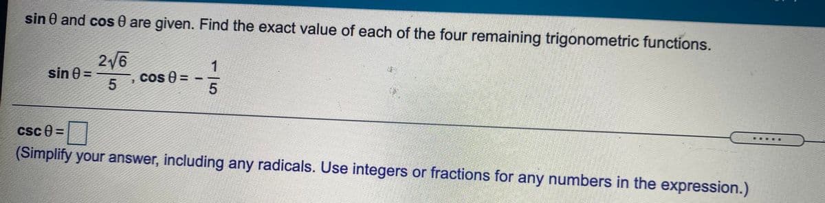 sin 0 and cos 0 are given. Find the exact value of each of the four remaining trigonometric functions.
2/6
Cos 0 =
1
sin 0 =
%3D
csc e =|
(Simplify your answer, including any radicals. Use integers or fractions for any numbers in the expression.)
