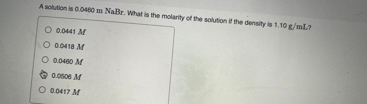 A solution is 0.0460 m NaBr. What is the molarity of the solution if the density is 1.10 g/mL?
O 0.0441 M
O0.0418 M
O 0.0460 M
0.0506 M
O 0.0417 M
