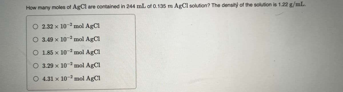 How many moles of AgCl are contained in 244 mL of 0.135 m AgCl solution? The densitý of the solution is 1.22 g/mL.
O 2.32 x 10- mol AgCl
O 3.49 x 10-2 mol AgCl
O 1.85 x 10-2 mol AgCl
O 3.29 x 10-² mol AgCl
O 4.31 x 10-2 mol AgCl
