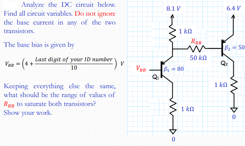 Analyze the DC circuit below.
Find all circuit variables. Do not ignore
8.1 V
6.4 V
the base current in any of the two
transistors.
1 kN
The base bias is given by
RBB
B2 = 50
50 k
Last digit of your ID number
4 +
Q2
VBR =
V
10
VBB
B1 = 80
Q1
1 kN
Keeping everything else the same,
what should be the range of values of
RBB to saturate both transistors?
1 kN
Show your work.
