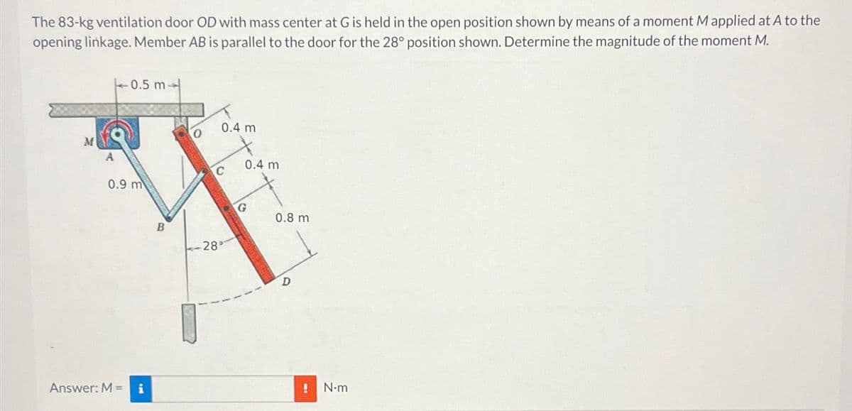 The 83-kg ventilation door OD with mass center at G is held in the open position shown by means of a moment M applied at A to the
opening linkage. Member AB is parallel to the door for the 28° position shown. Determine the magnitude of the moment M.
M
A
0.5 m
0.4 m
O
C
0.4 m.
0.9 m
B
28°
G
0.8 m
D
Answer: M = i
! N-m