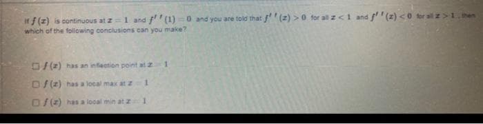 If f (z) is continuous at z=1 and f'' (1) =0 and you are told that f' (2) >0 for all z<1 and f (z) <0 for all z>1 hen
which of the folowing conclusions can you make?
O/ (2) has an inflection point at z
D/(2) has a local max at z
O/(2) has a local min at z
