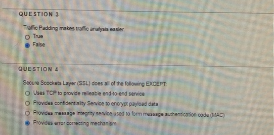 QUE STION 3
Traffic Padding makes traffic analysis easier.
O True
O False
QUE STION 4
Secure Soockets Layer (SSL) does all of the following EXCEPT
O Uses TCP to provide relieable end-to-end service
o Provides confidentiality Service to encrypt payload data
O Provides message integrity service used to form message authentication code (MAC)
Provides error correcting mechanism
