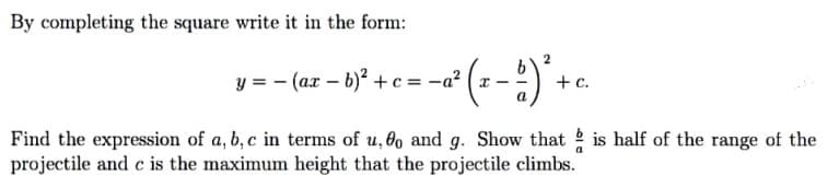 By completing the square write it in the form:
v-- (az - 1)" +c = - (1-) +.
+ c.
Find the expression of a, b, c in terms of u, 0o and g. Show that is half of the range of the
projectile and c is the maximum height that the projectile climbs.
