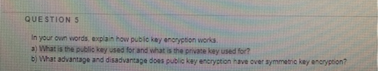 QUESTION 5
In your own words, explain how public key eroryption works
a What is the public key used for and what is the private key used for?
b) What advantage and disadvantage does public key encryption have over symmetric key encryption?
