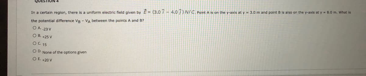 In a certain region, there is a uniform electric field given by E= (3.0i- 4.0 j) N/C. Point A is on the y-axis at y = 3.0 m and point B is also on the y-axis at y = 8.0 m. What is
the potential difference VB - VA between the points A and B?
O A 23 V
O B. +25 V
OC. 15
O D. None of the options given
O E. +20 V

