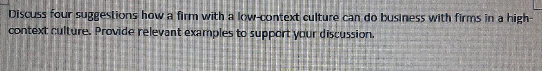 Discuss four suggestions how a firm with a low-context culture can do business with firms in a high-
context culture. Provide relevant examples to support your discussion.
