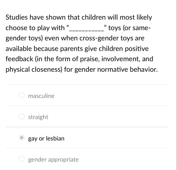 Studies have shown that children will most likely
choose to play with
toys (or same-
gender toys) even when cross-gender toys are
available because parents give children positive
feedback (in the form of praise, involvement, and
physical closeness) for gender normative behavior.
O masculine
O straight
gay or lesbian
O gender appropriate
