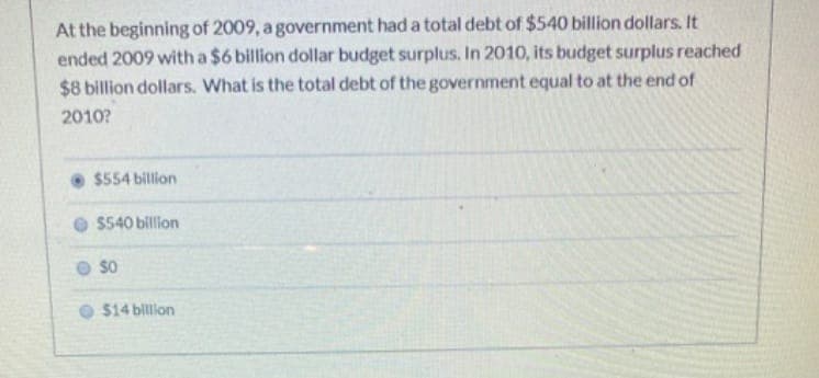 At the beginning of 2009, a government had a total debt of $540 billion dollars. It
ended 2009 with a $6 billion dollar budget surplus. In 2010, its budget surplus reached
$8 billion dollars. What is the total debt of the government equal to at the end of
2010?
$554 billion
$540 billion
SO
$14 billion