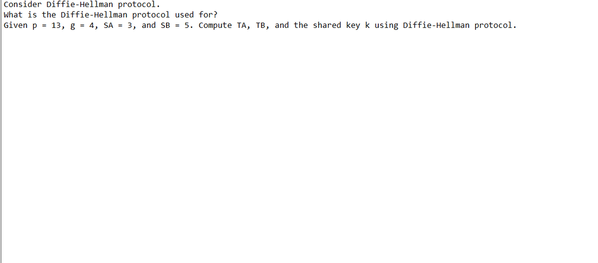 Consider Diffie-Hellman protocol.
What is the Diffie-Hellman protocol used for?
Given p = 13, g = 4, SA = 3, and SB = 5. Compute TA, TB, and the shared key k using Diffie-Hellman protocol.