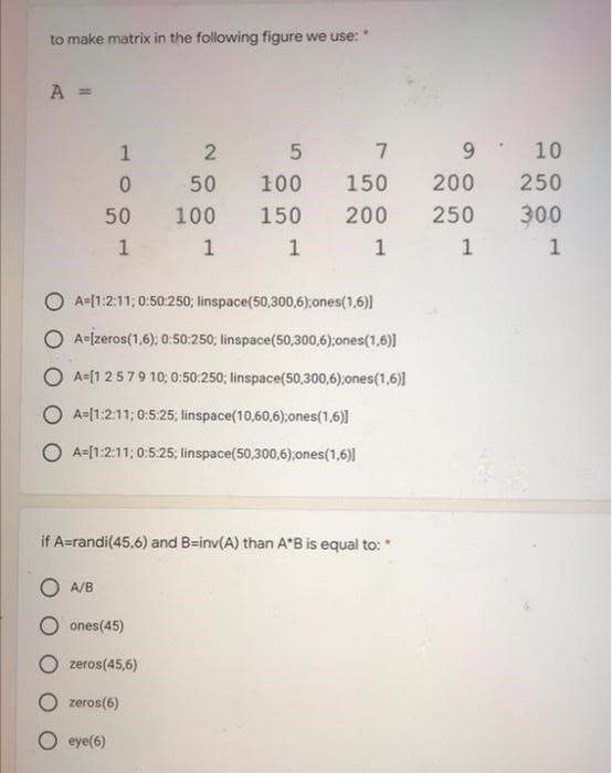 to make matrix in the following figure we use:
A =
1 2
0
50
50
100
1
A/B
1
O A [1:2:11; 0:50:250; linspace(50,300,6);ones(1,6)]
A-[zeros(1,6); 0:50:250; linspace(50,300,6);ones(1,6)]
OA-[1 2 5 7 9 10; 0:50:250; linspace(50,300,6);ones(1,6)]
OA-[1:2:11; 0:5:25; linspace(10,60,6);ones(1,6)]
OA-[1:2:11; 0:5:25; linspace(50,300,6);ones(1,6)]
if A=randi(45,6) and B-inv(A) than A*B is equal to:
ones (45)
zeros(45,6)
5 7
9
150
200
200 250
1
1
zeros(6)
eye(6)
100
150
1
10
250
300
1