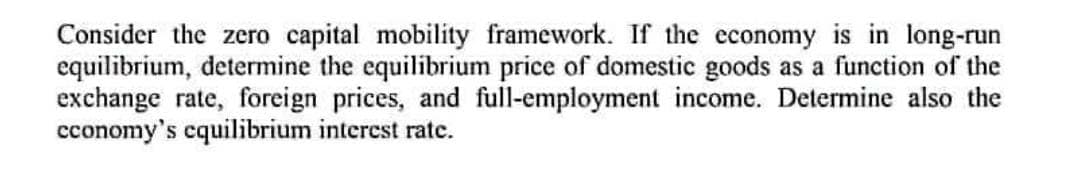 Consider the zero capital mobility framework. If the economy is in long-run
equilibrium, determine the equilibrium price of domestic goods as a function of the
exchange rate, foreign prices, and full-employment income. Determine also the
economy's equilibrium interest rate.