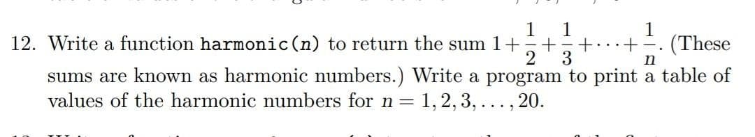 12. Write a function harmonic (n) to return the sum 1+ 1+1 + ...+ (These
2 3
n
sums are known as harmonic numbers.) Write a program to print a table of
values of the harmonic numbers for n = 1, 2, 3,..., 20.