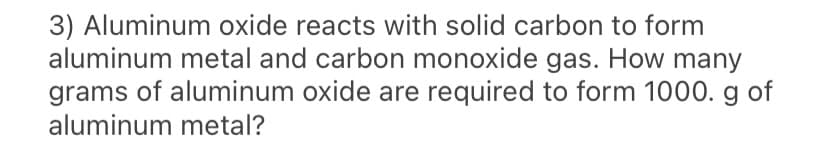 3) Aluminum oxide reacts with solid carbon to form
aluminum metal and carbon monoxide gas. How many
grams of aluminum oxide are required to form 1000. g of
aluminum metal?
