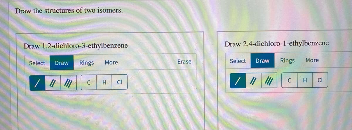 Draw the structures of two isomers.
Draw 1,2-dichloro-3-ethylbenzene
Draw 2,4-dichloro-1-ethylbenzene
Select
Draw
Rings
More
Erase
Select
Draw
Rings
More
C
Cl
C
H
Cl
