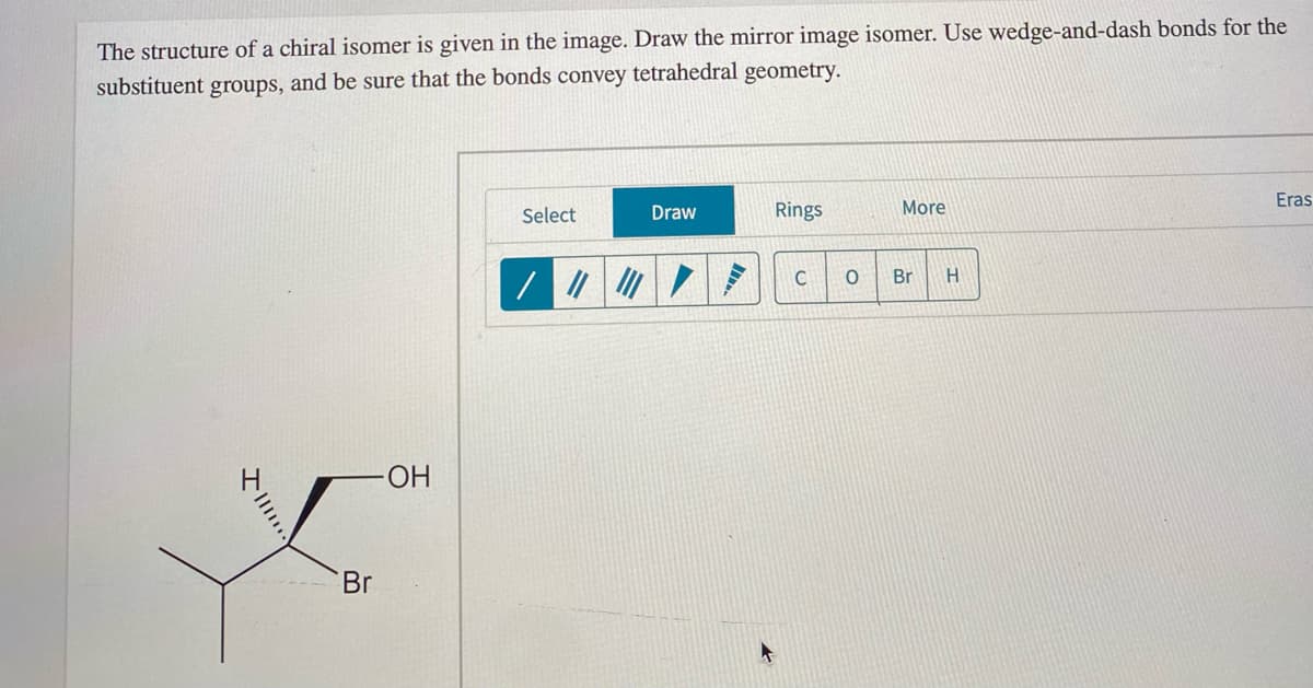 The structure of a chiral isomer is given in the image. Draw the mirror image isomer. Use wedge-and-dash bonds for the
substituent
and be sure that the bonds convey tetrahedral geometry.
groups,
Eras
Select
Draw
Rings
More
Br
Br
