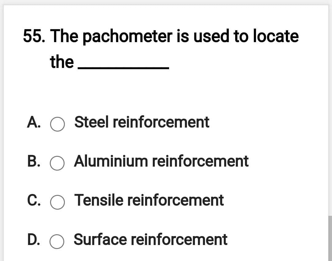 55. The pachometer is used to locate
the
A. O Steel reinforcement
B. O Aluminium reinforcement
C. O Tensile reinforcement
D. O Surface reinforcement
