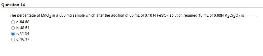 Question 14
The percentage of MnO₂ in a 500 mg sample which after the addition of 50 mL of 0.10 N FeSO4 solution required 16 mL of 0.08N K2Cr2O7 is
a. 64.68
b. 48.51
c. 32.34
d. 16.17