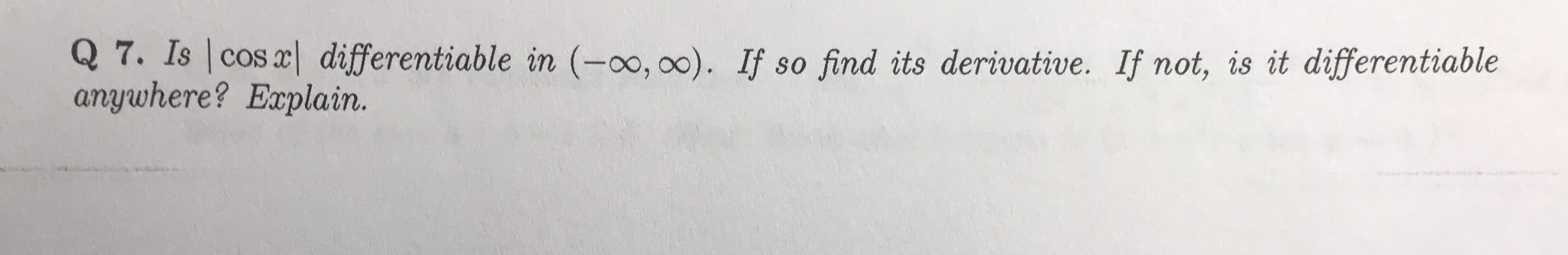 Q 7. Is cos x| differentiable in (-oo, oo). If so find its derivative. If not, is it differentiable
anywhere? Explain.
