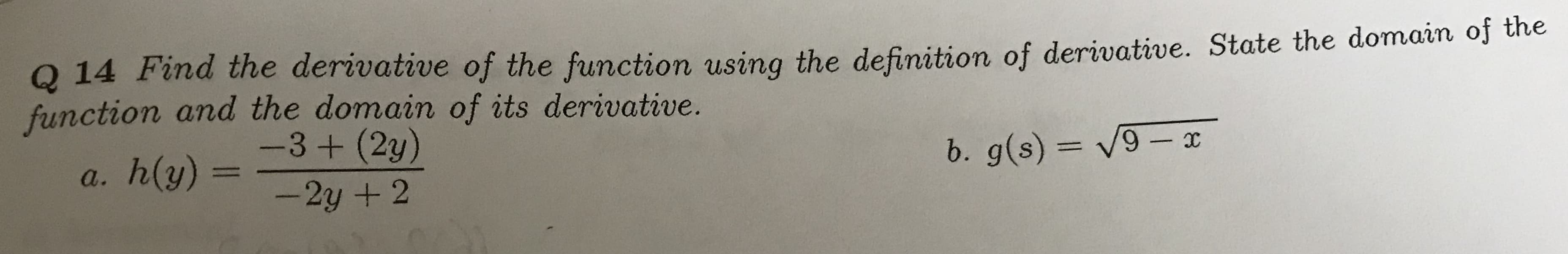 Q 14 Find the derivative of the function using the definition of derivative. State the domain of the
function and the domain of its derivative.
-3 + (2y)
b. g(s)= V9- x
h(y) =
a.
-2y + 2
