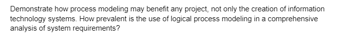 Demonstrate how process modeling may benefit any project, not only the creation of information
technology systems. How prevalent is the use of logical process modeling in a comprehensive
analysis of system requirements?