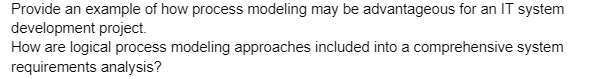 Provide an example of how process modeling may be advantageous for an IT system
development project.
How are logical process modeling approaches included into a comprehensive system
requirements analysis?