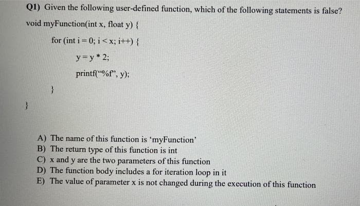 Q1) Given the following user-defined function, which of the following statements is false?
void myFunction(int x, float y) {
for (int i= 0; i<x; i++) {
y=y* 2;
printf("%f", y);
}
A) The name of this function is 'myFunction'
B) The return type of this function is int
C) x and y are the two parameters of this function
D) The function body includes a for iteration loop in it
E) The value of parameter x is not changed during the execution of this function
