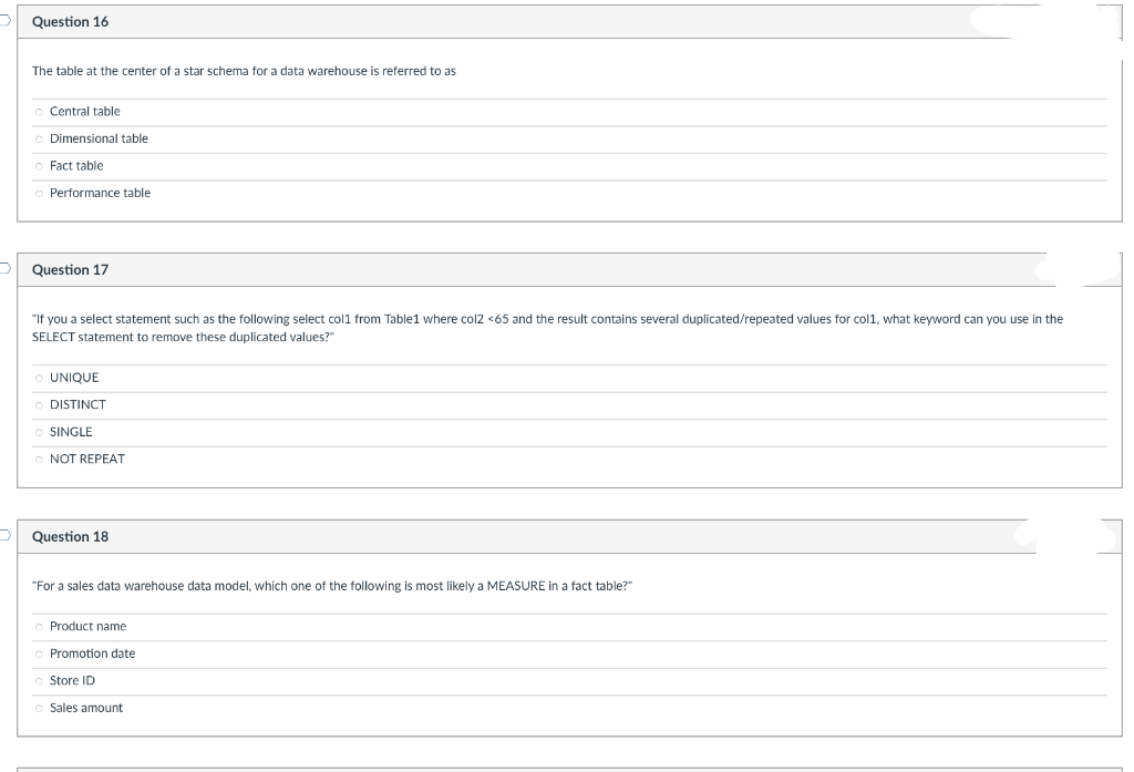 Question 16
The table at the center of a star schema for a data warehouse is referred to as
Central table
Dimensional table
Fact table
Performance table
Question 17
"If you a select statement such as the following select col1 from Table1 where col2 <65 and the result contains several duplicated/repeated values for col1, what keyword can you use in the
SELECT statement to remove these duplicated values?"
UNIQUE
DISTINCT
SINGLE
NOT REPEAT
Question 18
"For a sales data warehouse data model, which one of the following
most likely a MEASURE in a fact table?"
Product name
Promotion date
Store ID
Sales amount
