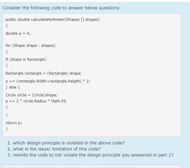 Consider the following code to answer below questions:
public double calculatePerimeter(Shapes [] shapes)
{
double p = 0;
%3D
for (Shape shape : shapes)
{
if (shape is Rectangle)
{
Rectangle rectangle = (Rectangle) shape;
p += (rectangle.Width+rectangle.Height) * 2;
} else {
Circle circle = (Circle)shape;
p += 2 * circle.Radius * Math.PI;
}
return p;
}
1. which design principle is violated in the above code?
2. what is the issue/ limitation of this code?
3. rewrite the code to not violate the design principle you answered in part 1?
